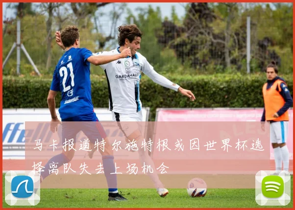 马卡报道特尔施特根或因世界杯选择离队失去上场机会