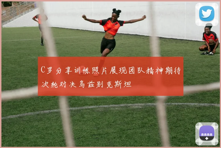 C罗分享训练照片展现团队精神期待次轮对决乌兹别克斯坦