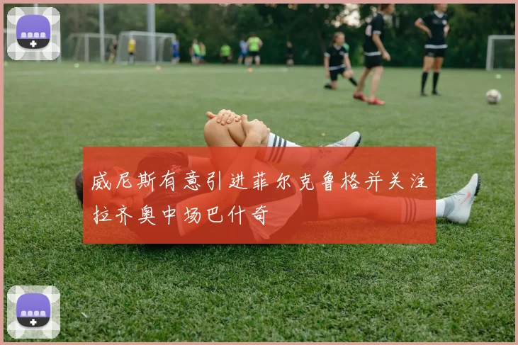 威尼斯有意引进菲尔克鲁格并关注拉齐奥中场巴什奇
