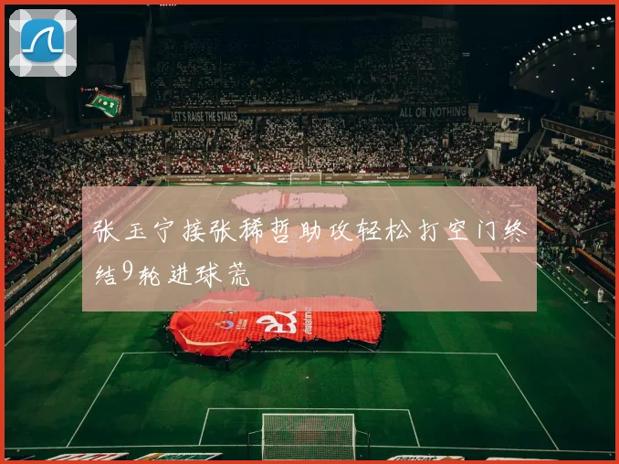 张玉宁接张稀哲助攻轻松打空门终结9轮进球荒