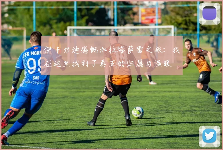 伊卡尔迪感慨加拉塔萨雷之旅：我在这里找到了真正的归属与温暖