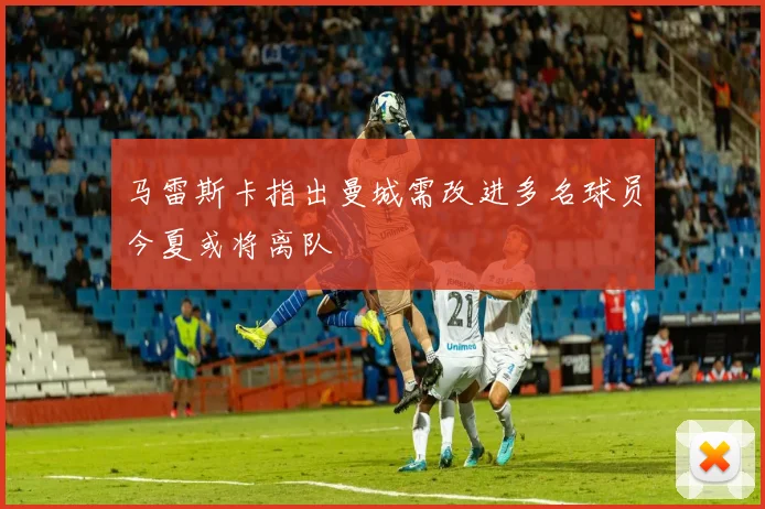 马雷斯卡指出曼城需改进多名球员今夏或将离队