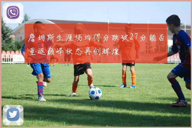 詹姆斯生涯场均得分跌破27分能否重返巅峰状态再创辉煌