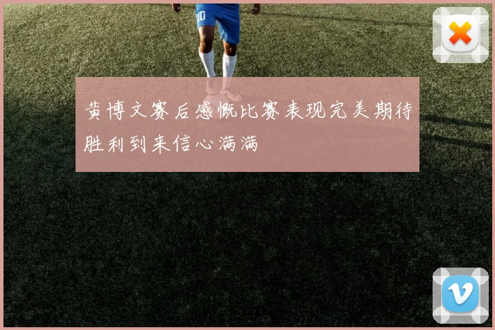黄博文赛后感慨比赛表现完美期待胜利到来信心满满