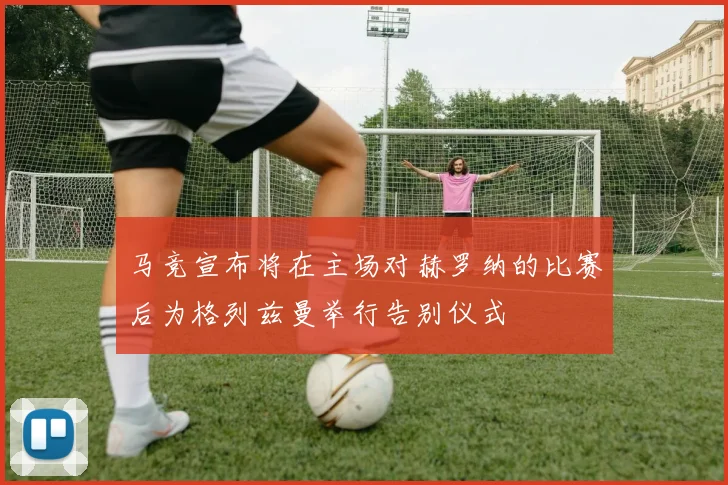 马竞宣布将在主场对赫罗纳的比赛后为格列兹曼举行告别仪式