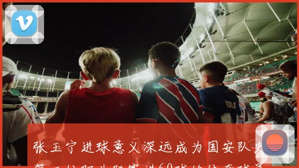 张玉宁进球意义深远成为国安队史第二位职业联赛进60球的传奇球员