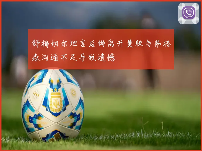 舒梅切尔坦言后悔离开曼联与弗格森沟通不足导致遗憾