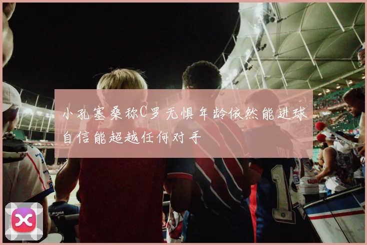 小孔塞桑称C罗无惧年龄依然能进球自信能超越任何对手