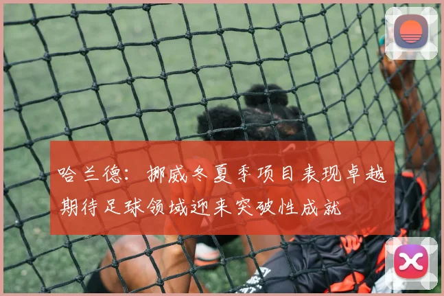 哈兰德：挪威冬夏季项目表现卓越期待足球领域迎来突破性成就