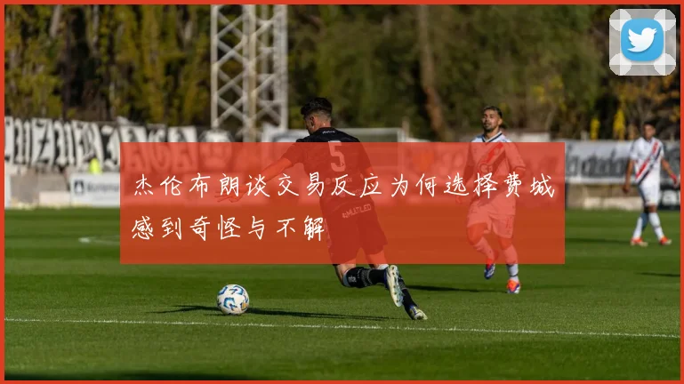 杰伦布朗谈交易反应为何选择费城感到奇怪与不解