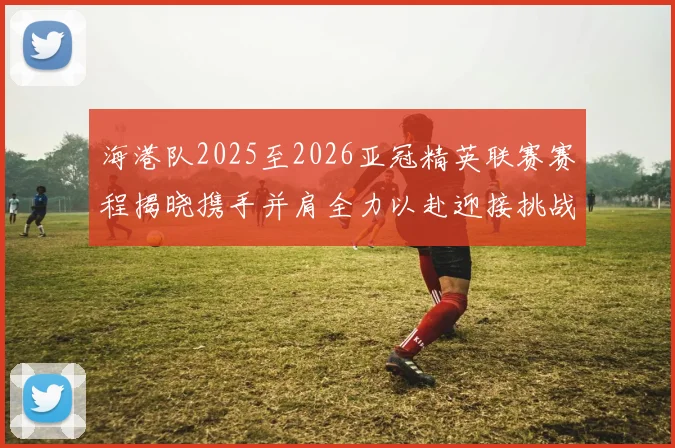 海港队2025至2026亚冠精英联赛赛程揭晓携手并肩全力以赴迎接挑战