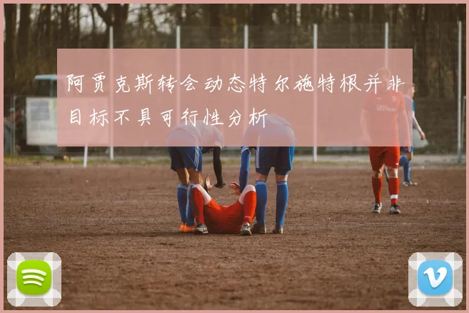 阿贾克斯转会动态特尔施特根并非目标不具可行性分析