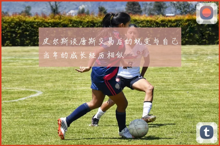皮尔斯谈唐斯交易后的蜕变与自己当年的成长经历相似