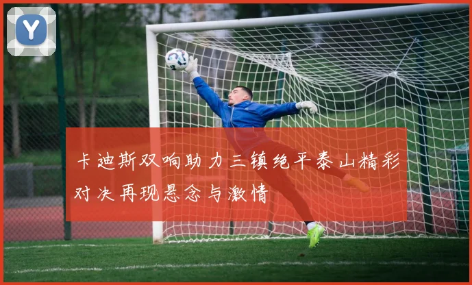 卡迪斯双响助力三镇绝平泰山精彩对决再现悬念与激情