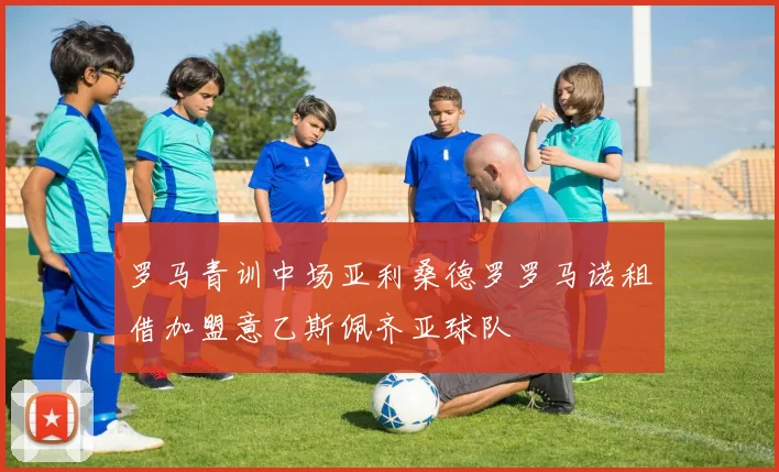 罗马青训中场亚利桑德罗罗马诺租借加盟意乙斯佩齐亚球队