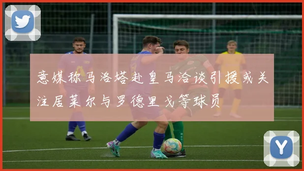 意媒称马洛塔赴皇马洽谈引援或关注居莱尔与罗德里戈等球员