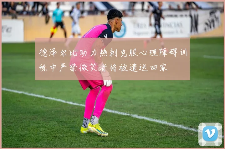 德泽尔比助力热刺克服心理障碍训练中严禁微笑者将被遣送回家
